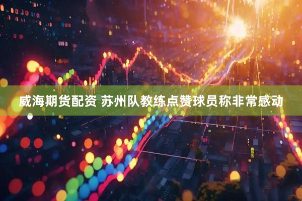 威海期货配资 苏州队教练点赞球员称非常感动