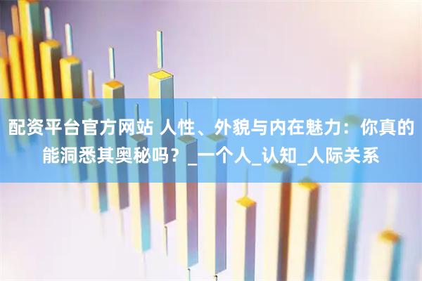 配资平台官方网站 人性、外貌与内在魅力：你真的能洞悉其奥秘吗？_一个人_认知_人际关系
