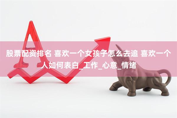 股票配资排名 喜欢一个女孩子怎么去追 喜欢一个人如何表白_工作_心意_情绪
