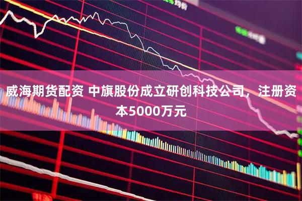 威海期货配资 中旗股份成立研创科技公司，注册资本5000万元