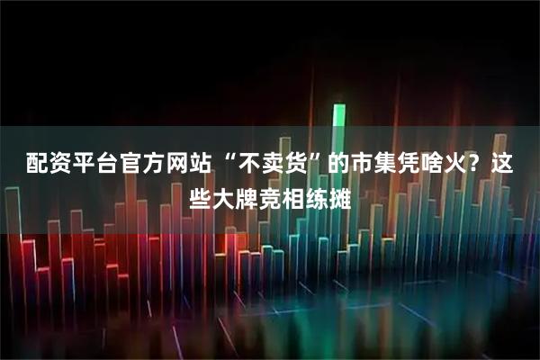 配资平台官方网站 “不卖货”的市集凭啥火？这些大牌竞相练摊